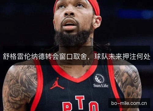 舒格雷伦纳德转会窗口取舍，球队未来押注何处